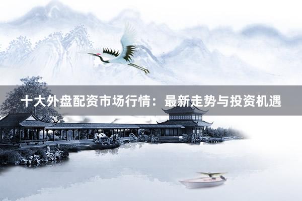 十大外盘配资市场行情：最新走势与投资机遇