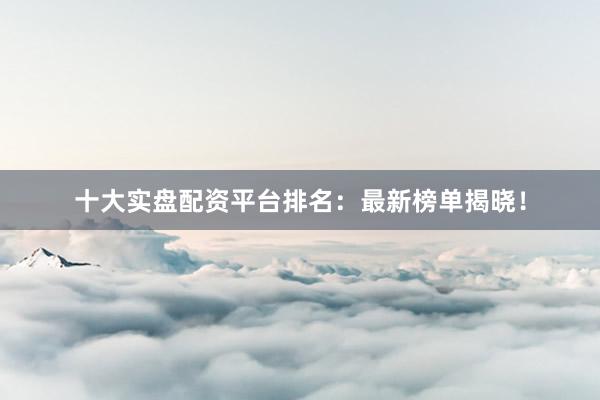十大实盘配资平台排名：最新榜单揭晓！