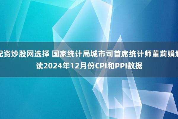 配资炒股网选择 国家统计局城市司首席统计师董莉娟解读2024年12月份CPI和PPI数据