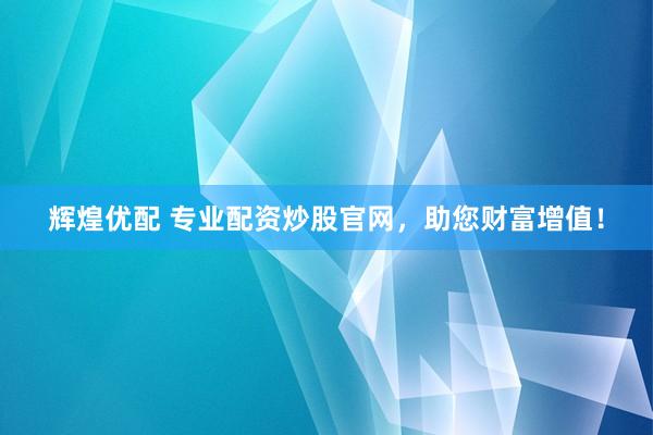 辉煌优配 专业配资炒股官网，助您财富增值！
