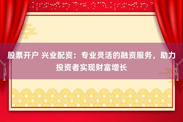 股票开户 兴业配资：专业灵活的融资服务，助力投资者实现财富增长