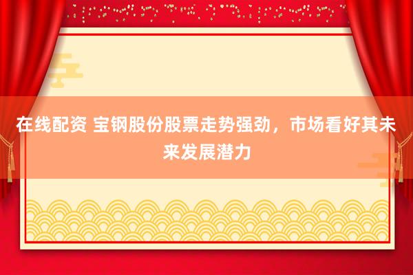 在线配资 宝钢股份股票走势强劲，市场看好其未来发展潜力