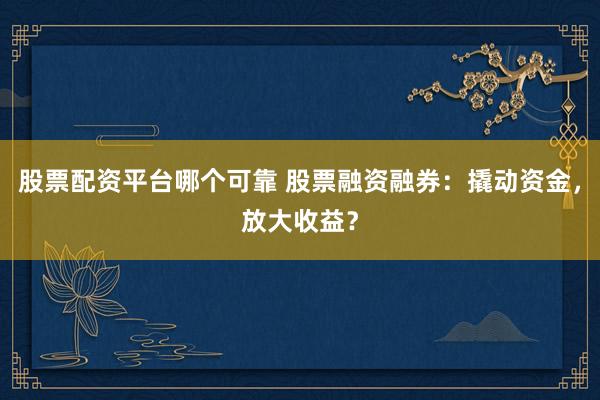股票配资平台哪个可靠 股票融资融券：撬动资金，放大收益？