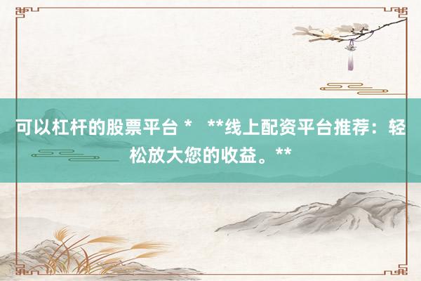 可以杠杆的股票平台 *   **线上配资平台推荐：轻松放大您的收益。**
