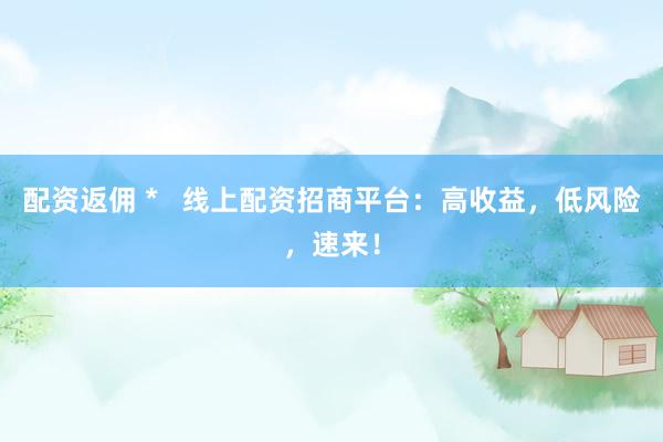 配资返佣 *   线上配资招商平台：高收益，低风险，速来！