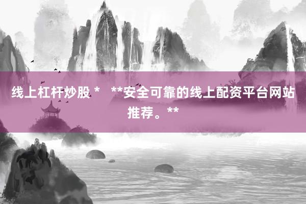 线上杠杆炒股 *   **安全可靠的线上配资平台网站推荐。**