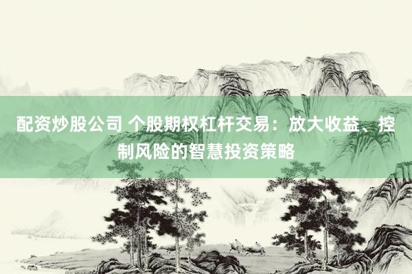 配资炒股公司 个股期权杠杆交易：放大收益、控制风险的智慧投资策略