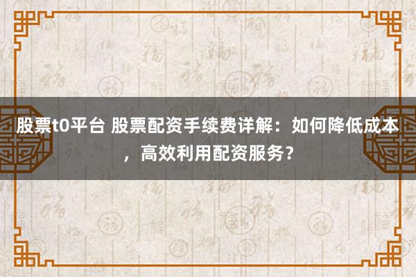 股票t0平台 股票配资手续费详解：如何降低成本，高效利用配资服务？