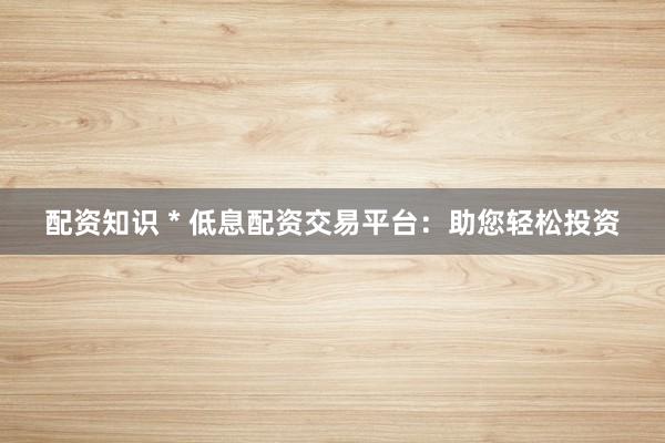 配资知识 * 低息配资交易平台：助您轻松投资