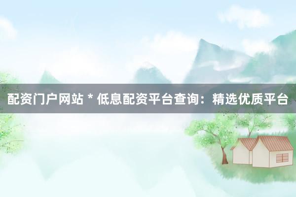 配资门户网站 * 低息配资平台查询：精选优质平台