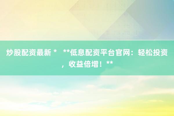 炒股配资最新 *   **低息配资平台官网：轻松投资，收益倍增！**