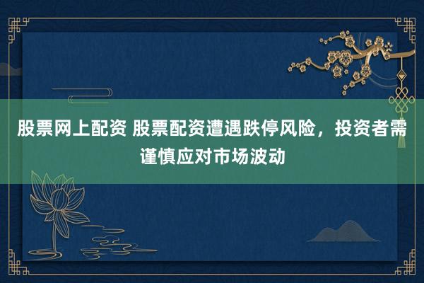 股票网上配资 股票配资遭遇跌停风险，投资者需谨慎应对市场波动