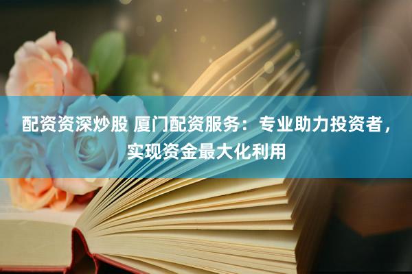 配资资深炒股 厦门配资服务：专业助力投资者，实现资金最大化利用