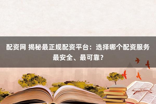 配资网 揭秘最正规配资平台：选择哪个配资服务最安全、最可靠？