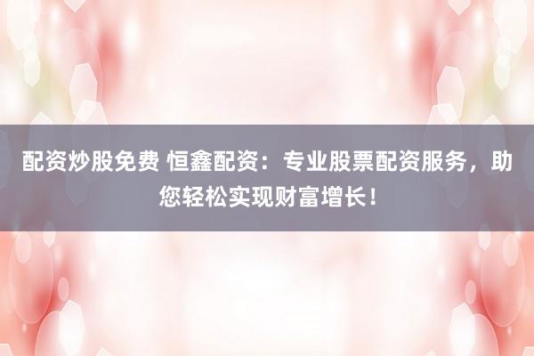 配资炒股免费 恒鑫配资：专业股票配资服务，助您轻松实现财富增长！