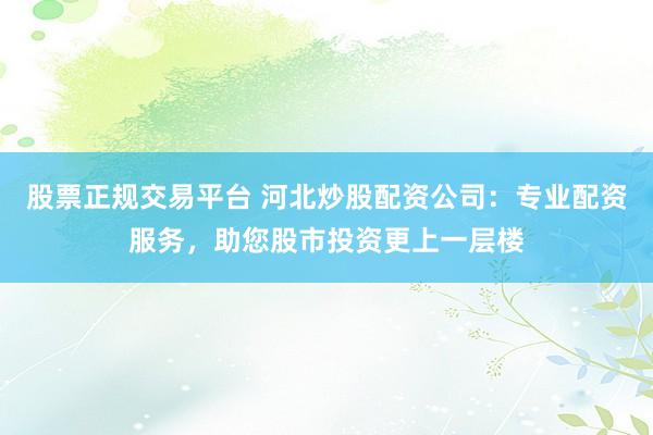 股票正规交易平台 河北炒股配资公司：专业配资服务，助您股市投资更上一层楼