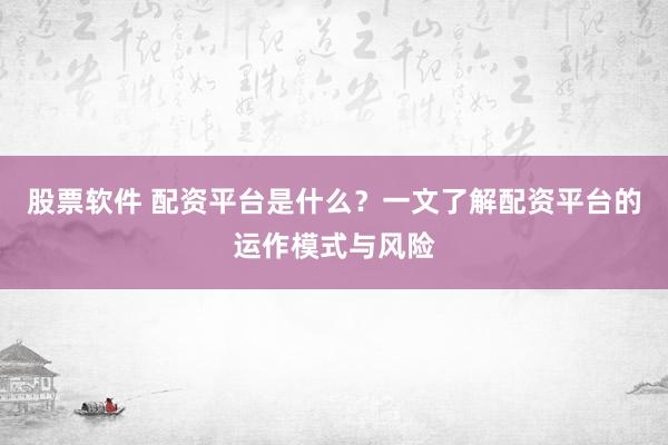 股票软件 配资平台是什么？一文了解配资平台的运作模式与风险