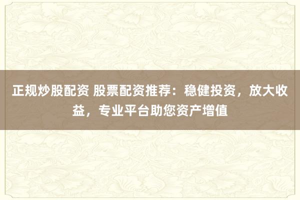 正规炒股配资 股票配资推荐：稳健投资，放大收益，专业平台助您资产增值