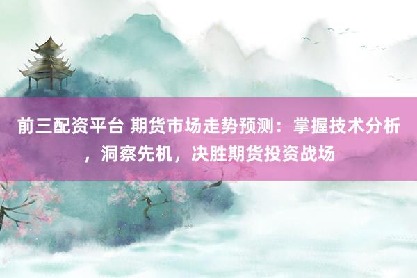 前三配资平台 期货市场走势预测：掌握技术分析，洞察先机，决胜期货投资战场