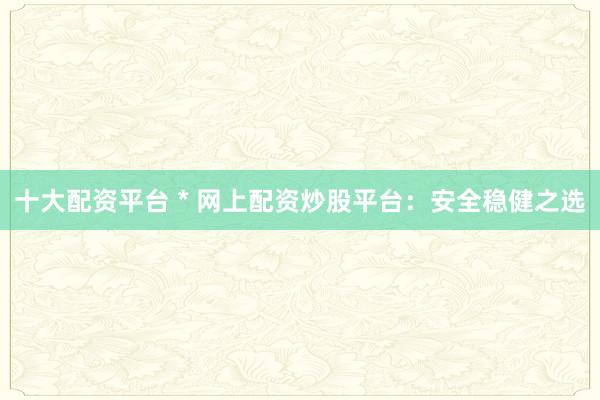 十大配资平台 * 网上配资炒股平台：安全稳健之选