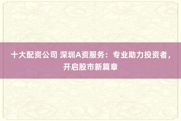 十大配资公司 深圳A资服务：专业助力投资者，开启股市新篇章
