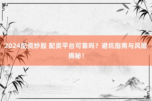 2024配资炒股 配资平台可靠吗？避坑指南与风险揭秘！