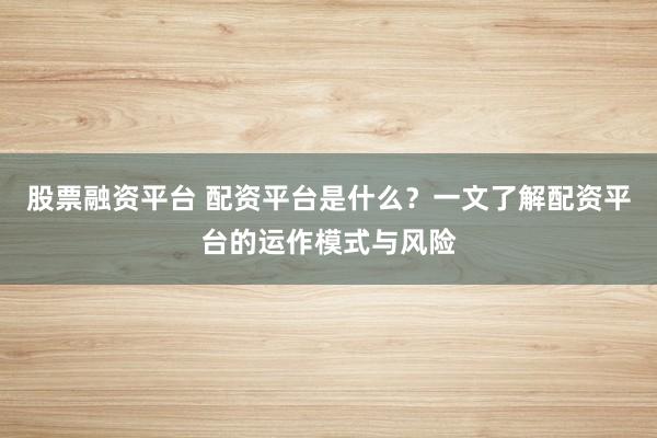 股票融资平台 配资平台是什么？一文了解配资平台的运作模式与风险