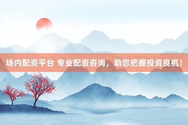 场内配资平台 专业配资咨询，助您把握投资良机！