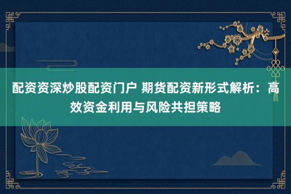 配资资深炒股配资门户 期货配资新形式解析：高效资金利用与风险共担策略