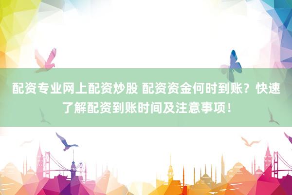 配资专业网上配资炒股 配资资金何时到账？快速了解配资到账时间及注意事项！