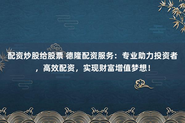 配资炒股给股票 德隆配资服务：专业助力投资者，高效配资，实现财富增值梦想！