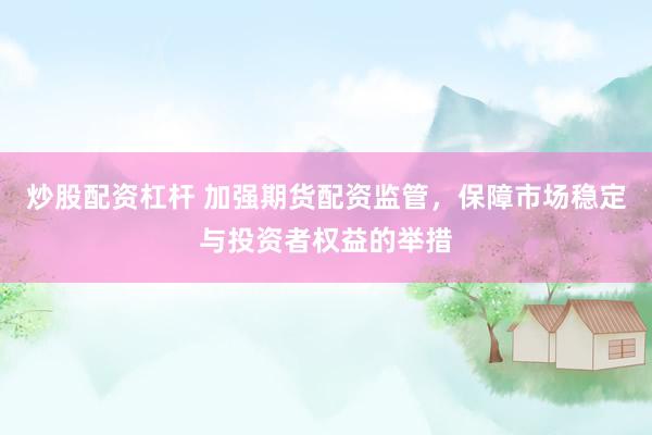 炒股配资杠杆 加强期货配资监管，保障市场稳定与投资者权益的举措