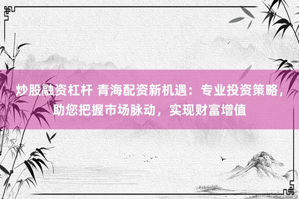 炒股融资杠杆 青海配资新机遇：专业投资策略，助您把握市场脉动，实现财富增值