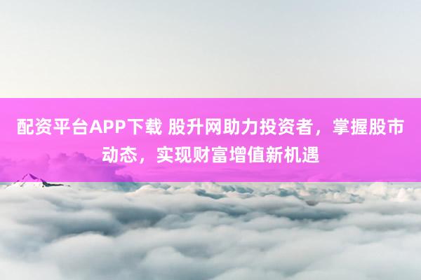配资平台APP下载 股升网助力投资者，掌握股市动态，实现财富增值新机遇