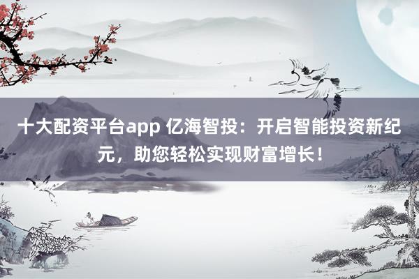 十大配资平台app 亿海智投：开启智能投资新纪元，助您轻松实现财富增长！