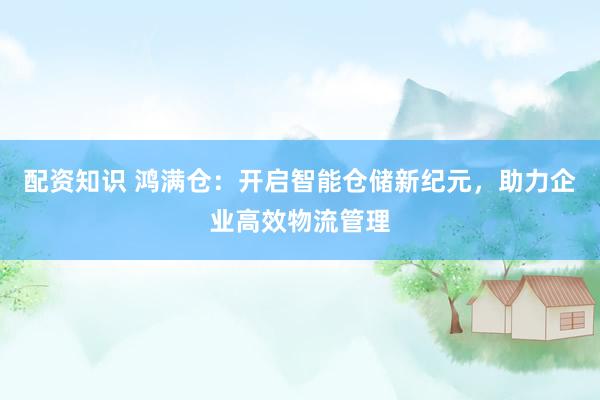 配资知识 鸿满仓：开启智能仓储新纪元，助力企业高效物流管理