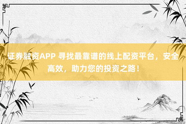 证券融资APP 寻找最靠谱的线上配资平台，安全高效，助力您的投资之路！