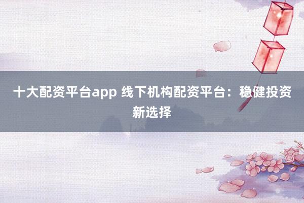十大配资平台app 线下机构配资平台：稳健投资新选择