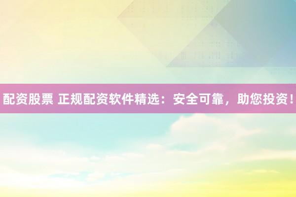 配资股票 正规配资软件精选：安全可靠，助您投资！