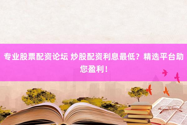 专业股票配资论坛 炒股配资利息最低？精选平台助您盈利！