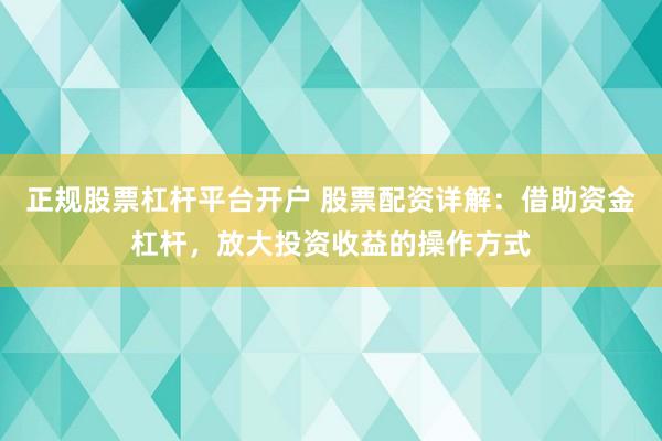 正规股票杠杆平台开户 股票配资详解：借助资金杠杆，放大投资收益的操作方式