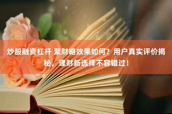 炒股融资杠杆 聚财略效果如何？用户真实评价揭秘，理财新选择不容错过！