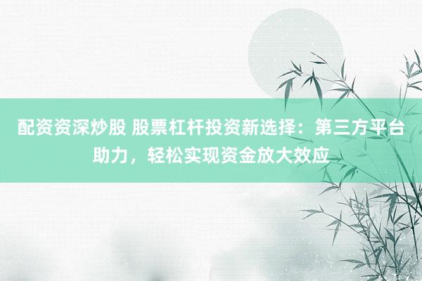 配资资深炒股 股票杠杆投资新选择：第三方平台助力，轻松实现资金放大效应