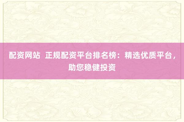 配资网站  正规配资平台排名榜：精选优质平台，助您稳健投资