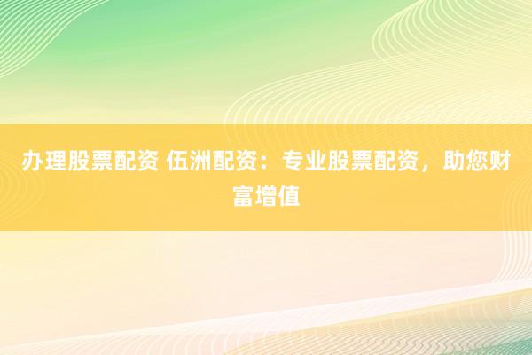 办理股票配资 伍洲配资：专业股票配资，助您财富增值