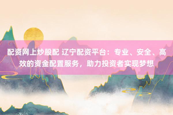 配资网上炒股配 辽宁配资平台：专业、安全、高效的资金配置服务，助力投资者实现梦想