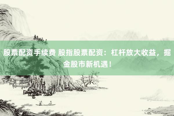 股票配资手续费 股指股票配资：杠杆放大收益，掘金股市新机遇！