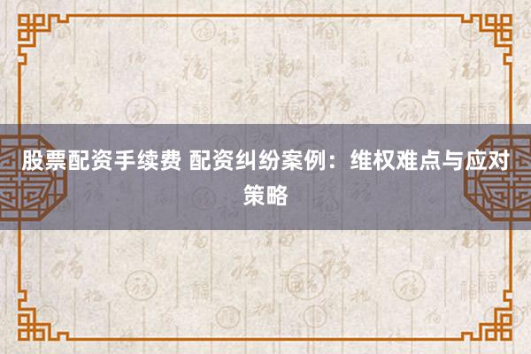 股票配资手续费 配资纠纷案例：维权难点与应对策略