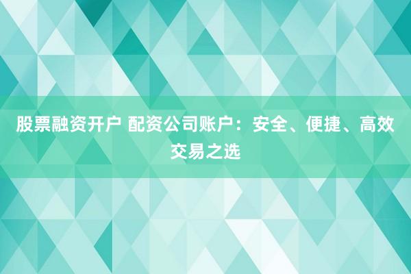 股票融资开户 配资公司账户：安全、便捷、高效交易之选