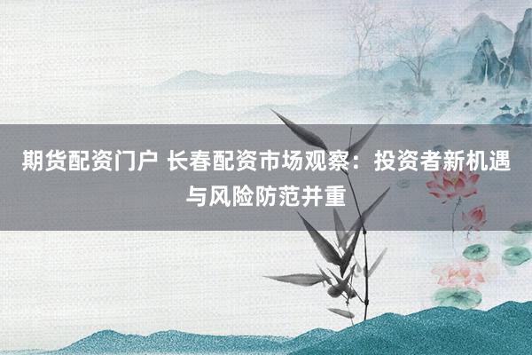 期货配资门户 长春配资市场观察：投资者新机遇与风险防范并重